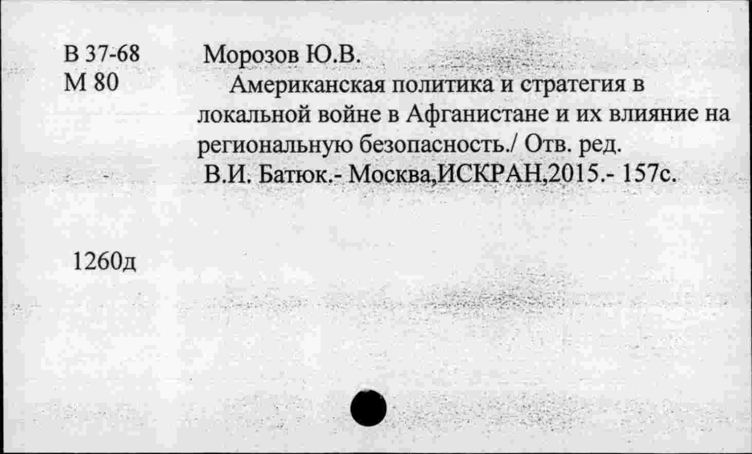 ﻿В 37-68
М 80
МОРОЗОВ Ю.В.	■
Американская политика и стратегия в локальной войне в Афганистане и их влияние на региональную безопасность./ Отв. ред.
В.И. Батюк.- Москва,ИСКРАН,2015.- 157с.
1260д